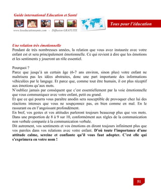 Guide international Education et Santé
www.leseducationsante.com - Diffusion GRATUITE
51
Tous pour l’éducation
Une relation très émotionnelle
Pendant de très nombreuses années, la relation que vous avez instaurée avec votre
enfant est et sera principalement émotionnelle. Ce qui revient à dire que les émotions
et les sentiments y joueront un rôle essentiel.
Pourquoi ?
Parce que jusqu‟à un certain âge (6-7 ans environ, sinon plus) votre enfant ne
maîtrisera pas les idées abstraites, donc une part importante des informations
véhiculées par le langage. Et parce que, comme tout être humain, il est plus réceptif
aux émotions qu‟aux mots.
N‟oubliez jamais par conséquent que c‟est essentiellement par la voie émotionnelle
que vous communiquez avec votre enfant, petit ou grand.
Et que ce qui pourra vous paraître anodin sera susceptible de provoquer chez lui des
réactions intenses que vous ne soupçonnez pas, en bien comme en mal. En le
rassurant ou en l‟angoissant profondément.
En bref, vos gestes et vos attitudes parleront toujours beaucoup plus que vos mots.
Dans une proportion de 8 à 9 sur 10, conformément aux règles de la communication
non verbale comparée à la communication verbale.
Dit autrement, vos sentiments et vos émotions en diront toujours infiniment plus que
vos paroles dans vos relations avec votre enfant. D’où toute l’importance d’une
attitude calme, sereine et confiante qu’il vous faut adopter. C’est elle qui
s’exprimera en votre nom !
 