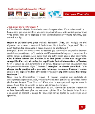 Guide international Education et Santé
www.leseducationsante.com - Diffusion GRATUITE
52
Tous pour l’éducation
Faut-il tout dire à votre enfant ?
« L‟être humain a besoin de certitudes et de rêves pour vivre. Votre enfant aussi ! »
La question que nous abordons ici concerne principalement votre enfant, puisqu‟il est
votre enfant, mais elle s‟applique à votre communication avec toute personne, quel
que soit son âge.
Depuis la psychanalyste pour enfants Françoise Dolto, une pratique est très
répandue : on pourrait et surtout il faudrait tout dire à l‟enfant. Est-ce vrai ? Non et
non ! Tout lui dire ne présente-il pas de risques ? Si, absolument !
Pourquoi ? Parce que nous savons maintenant que votre enfant est particulièrement
sensible aux émotions et qu‟il maîtrise mal l‟abstraction du langage, comme tous les
autres enfants d‟ailleurs. Mais aussi pour une autre raison encore plus importante.
Chez l’enfant comme chez l’adulte, il ne faut jamais activer une imagination
susceptible d’inventer des scénarios inquiétants, faute d’informations suffisantes.
C‟est le danger de tenir, notamment à un enfant, des propos que son imagination peut
interpréter dans un sens négatif. Prenons 2 exemples : un divorce et un deuil. Dans
chaque cas, la question qui se pose est évidemment : comment l’annoncer à mon
enfant ? Lui exposer les faits et vous lancer dans des explications sans fin ou trop
succinctes ?
Nous vous le déconseillons vivement ! Il pourrait imaginer une multitude de
conséquences angoissantes. Non, vous ne devez lui faire part que de certitudes, même
si elles sont fausses. Vous divorcez ? C‟est vous ou votre partenaire qui en aurez la
garde. Il sera donc en sécurité. Ce qui se vérifiera en l‟occurrence.
Un deuil ? Telle personne est maintenant au ciel. Votre enfant aura tout le temps de
se faire éventuellement plus tard une autre opinion. Il ne faut jamais briser le rêve
d‟un enfant en prenant le risque de l‟angoisser par les doutes ou la déception qu‟il
éprouvera.
 