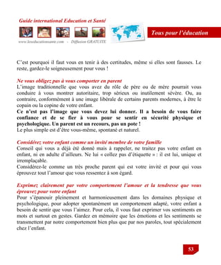 Guide international Education et Santé
www.leseducationsante.com - Diffusion GRATUITE
53
Tous pour l’éducation
C‟est pourquoi il faut vous en tenir à des certitudes, même si elles sont fausses. Le
reste, gardez-le soigneusement pour vous !
Ne vous obligez pas à vous comporter en parent
L‟image traditionnelle que vous avez du rôle de père ou de mère pourrait vous
conduire à vous montrer autoritaire, trop sérieux ou inutilement sévère. Ou, au
contraire, conformément à une image libérale de certains parents modernes, à être le
copain ou la copine de votre enfant.
Ce n’est pas l’image que vous devez lui donner. Il a besoin de vous faire
confiance et de se fier à vous pour se sentir en sécurité physique et
psychologique. Un parent est un recours, pas un pote !
Le plus simple est d‟être vous-même, spontané et naturel.
Considérez votre enfant comme un invité membre de votre famille
Conseil qui vous a déjà été donné mais à rappeler, ne traitez pas votre enfant en
enfant, ni en adulte d‟ailleurs. Ne lui « collez pas d‟étiquette » : il est lui, unique et
irremplaçable.
Considérez-le comme un très proche parent qui est votre invité et pour qui vous
éprouvez tout l‟amour que vous ressentez à son égard.
Exprimez clairement par votre comportement l’amour et la tendresse que vous
éprouvez pour votre enfant
Pour s‟épanouir pleinement et harmonieusement dans les domaines physique et
psychologique, pour adopter spontanément un comportement adapté, votre enfant a
besoin de sentir que vous l‟aimez. Pour cela, il vous faut exprimer vos sentiments en
mots et surtout en gestes. Gardez en mémoire que les émotions et les sentiments se
transmettent par notre comportement bien plus que par nos paroles, tout spécialement
chez l‟enfant.
 