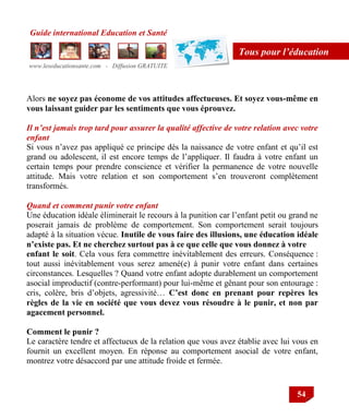 Guide international Education et Santé
www.leseducationsante.com - Diffusion GRATUITE
54
Tous pour l’éducation
Alors ne soyez pas économe de vos attitudes affectueuses. Et soyez vous-même en
vous laissant guider par les sentiments que vous éprouvez.
Il n’est jamais trop tard pour assurer la qualité affective de votre relation avec votre
enfant
Si vous n‟avez pas appliqué ce principe dès la naissance de votre enfant et qu‟il est
grand ou adolescent, il est encore temps de l‟appliquer. Il faudra à votre enfant un
certain temps pour prendre conscience et vérifier la permanence de votre nouvelle
attitude. Mais votre relation et son comportement s‟en trouveront complètement
transformés.
Quand et comment punir votre enfant
Une éducation idéale éliminerait le recours à la punition car l‟enfant petit ou grand ne
poserait jamais de problème de comportement. Son comportement serait toujours
adapté à la situation vécue. Inutile de vous faire des illusions, une éducation idéale
n’existe pas. Et ne cherchez surtout pas à ce que celle que vous donnez à votre
enfant le soit. Cela vous fera commettre inévitablement des erreurs. Conséquence :
tout aussi inévitablement vous serez amené(e) à punir votre enfant dans certaines
circonstances. Lesquelles ? Quand votre enfant adopte durablement un comportement
asocial improductif (contre-performant) pour lui-même et gênant pour son entourage :
cris, colère, bris d‟objets, agressivité… C’est donc en prenant pour repères les
règles de la vie en société que vous devez vous résoudre à le punir, et non par
agacement personnel.
Comment le punir ?
Le caractère tendre et affectueux de la relation que vous avez établie avec lui vous en
fournit un excellent moyen. En réponse au comportement asocial de votre enfant,
montrez votre désaccord par une attitude froide et fermée.
 