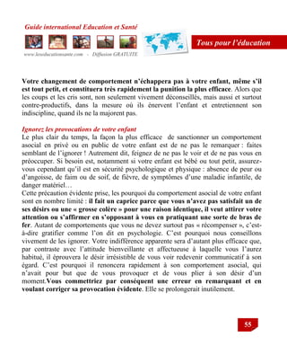 Guide international Education et Santé
www.leseducationsante.com - Diffusion GRATUITE
55
Tous pour l’éducation
Votre changement de comportement n’échappera pas à votre enfant, même s’il
est tout petit, et constituera très rapidement la punition la plus efficace. Alors que
les coups et les cris sont, non seulement vivement déconseillés, mais aussi et surtout
contre-productifs, dans la mesure où ils énervent l‟enfant et entretiennent son
indiscipline, quand ils ne la majorent pas.
Ignorez les provocations de votre enfant
Le plus clair du temps, la façon la plus efficace de sanctionner un comportement
asocial en privé ou en public de votre enfant est de ne pas le remarquer : faites
semblant de l‟ignorer ! Autrement dit, feignez de ne pas le voir et de ne pas vous en
préoccuper. Si besoin est, notamment si votre enfant est bébé ou tout petit, assurez-
vous cependant qu‟il est en sécurité psychologique et physique : absence de peur ou
d‟angoisse, de faim ou de soif, de fièvre, de symptômes d‟une maladie infantile, de
danger matériel…
Cette précaution évidente prise, les pourquoi du comportement asocial de votre enfant
sont en nombre limité : il fait un caprice parce que vous n’avez pas satisfait un de
ses désirs ou une « grosse colère » pour une raison identique, il veut attirer votre
attention ou s’affirmer en s’opposant à vous en pratiquant une sorte de bras de
fer. Autant de comportements que vous ne devez surtout pas « récompenser », c‟est-
à-dire gratifier comme l‟on dit en psychologie. C‟est pourquoi nous conseillons
vivement de les ignorer. Votre indifférence apparente sera d‟autant plus efficace que,
par contraste avec l‟attitude bienveillante et affectueuse à laquelle vous l‟aurez
habitué, il éprouvera le désir irrésistible de vous voir redevenir communicatif à son
égard. C‟est pourquoi il renoncera rapidement à son comportement asocial, qui
n‟avait pour but que de vous provoquer et de vous plier à son désir d‟un
moment.Vous commettriez par conséquent une erreur en remarquant et en
voulant corriger sa provocation évidente. Elle se prolongerait inutilement.
 