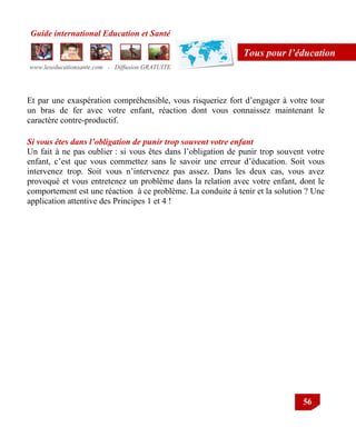 Guide international Education et Santé
www.leseducationsante.com - Diffusion GRATUITE
56
Tous pour l’éducation
Et par une exaspération compréhensible, vous risqueriez fort d‟engager à votre tour
un bras de fer avec votre enfant, réaction dont vous connaissez maintenant le
caractère contre-productif.
Si vous êtes dans l’obligation de punir trop souvent votre enfant
Un fait à ne pas oublier : si vous êtes dans l‟obligation de punir trop souvent votre
enfant, c‟est que vous commettez sans le savoir une erreur d‟éducation. Soit vous
intervenez trop. Soit vous n‟intervenez pas assez. Dans les deux cas, vous avez
provoqué et vous entretenez un problème dans la relation avec votre enfant, dont le
comportement est une réaction à ce problème. La conduite à tenir et la solution ? Une
application attentive des Principes 1 et 4 !
 