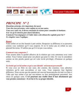 Guide international Education et Santé
www.leseducationsante.com - Diffusion GRATUITE
57
Tous pour l’éducation
PRINCIPE N° 2
Deuxième principe, très important, lui aussi.
Vous êtes une personne, votre enfant en est une autre.
Vous avez votre vie, il devra construire la sienne pour connaître le bonheur.
Une vie qu’il choisira puis dont il décidera.
Comment l’accompagner et l’aider dans cette démarche capitale pour lui ?
Ce chapitre vous l’explique.
Rappel
Votre enfant est un être humain à part entière. Respectez sa différence et sa personne
comme vous souhaitez qu‟il vous respecte. Et ne le traitez pas en enfant au sens
péjoratif du terme. N‟oubliez pas qu‟il n‟est pas vous-même.
Comment vous comporter ?
Vous assurez donc la qualité affective de la relation que vous entretenez avec votre
enfant. Vous l‟aimez autant pour son plaisir que pour le vôtre. Et vous le considérez
comme un très proche parent qui est votre invité privilégié, d‟honneur en quelque
sorte.
Un invité qui est lui-même et qui a une identité strictement personnelle
Si vous avez un frère ou une sœur, des cousins, des cousines, vous admettez
volontiers qu‟ils sont eux-mêmes et non vous. Vous respectez leur légitime
différence. Nous savons que des parents ont souvent beaucoup plus de mal à se faire à
l‟idée que leur enfant n‟est pas eux-mêmes ou leur prolongement personnel, leur
chose en quelque sorte. C’est pourtant une réalité dont il faut absolument que
vous preniez conscience : il est lui et il a sa propre identité.
 