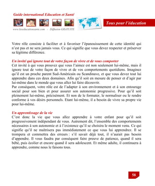 Guide international Education et Santé
www.leseducationsante.com - Diffusion GRATUITE
58
Tous pour l’éducation
Votre rôle consiste à faciliter et à favoriser l‟épanouissement de cette identité qui
n‟est pas et ne sera jamais vous. Ce qui signifie que vous devez respecter et préserver
sa légitime différence.
Un invité qui ignore tout de votre façon de vivre et de vous comporter
Cet invité à qui vous prouvez que vous l‟aimez est non seulement lui-même, mais il
ignore tout de votre façon de vivre et de vos comportements quotidiens. Imaginez
qu‟il est un proche parent Sud-Américain ou Scandinave, et que vous devez tout lui
apprendre dans ces deux domaines. Afin qu‟il soit en mesure de penser et d‟agir par
lui-même dans le monde que vous allez lui faire découvrir.
Par conséquent, votre rôle est de l‟adapter à son environnement et à son entourage
social pour son bien et pour assurer son autonomie progressive. Pour qu‟il soit
pleinement lui-même, précisément. Et non de le formater, le normaliser ou le rendre
conforme à vos désirs personnels. Etant lui-même, il a besoin de vivre sa propre vie
pour lui-même.
Un apprentissage de la vie
C‟est donc la vie que vous allez apprendre à votre enfant pour qu‟il soit
progressivement indépendant de vous. Autrement dit, l‟ensemble des comportements
nécessaires à son autonomie et à l‟existence qu‟il se choisira le moment venu. Ce qui
signifie qu‟il ne maîtrisera pas immédiatement ce que vous lui apprendrez. Il se
trompera et commettra des erreurs : s‟il savait déjà tout, il n‟aurait pas besoin
d‟appendre. Il vous faudra par conséquent faire preuve de patience, quand il sera
bébé, puis écolier et encore quand il sera adolescent. Et même adulte, il continuera à
apprendre, comme nous le faisons tous.
 