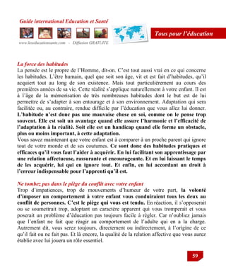 Guide international Education et Santé
www.leseducationsante.com - Diffusion GRATUITE
59
Tous pour l’éducation
La force des habitudes
La pensée est le propre de l‟Homme, dit-on. C‟est tout aussi vrai en ce qui concerne
les habitudes. L‟être humain, quel que soit son âge, vit et est fait d‟habitudes, qu‟il
acquiert tout au long de son existence. Mais tout particulièrement au cours des
premières années de sa vie. Cette réalité s‟applique naturellement à votre enfant. Il est
à l‟âge de la mémorisation de très nombreuses habitudes dont le but est de lui
permettre de s‟adapter à son entourage et à son environnement. Adaptation qui sera
facilitée ou, au contraire, rendue difficile par l‟éducation que vous allez lui donner.
L’habitude n’est donc pas une mauvaise chose en soi, comme on le pense trop
souvent. Elle est soit un avantage quand elle assure l’harmonie et l’efficacité de
l’adaptation à la réalité. Soit elle est un handicap quand elle forme un obstacle,
plus ou moins important, à cette adaptation.
Vous savez maintenant que votre enfant est à comparer à un proche parent qui ignore
tout de votre monde et de ses coutumes. Ce sont donc des habitudes pratiques et
efficaces qu’il vous faut l’aider à acquérir. En lui facilitant son apprentissage par
une relation affectueuse, rassurante et encourageante. Et en lui laissant le temps
de les acquérir, lui qui en ignore tout. Et enfin, en lui accordant un droit à
l’erreur indispensable pour l’apprenti qu’il est.
Ne tombez pas dans le piège du conflit avec votre enfant
Trop d‟impatiences, trop de mouvements d‟humeur de votre part, la volonté
d’imposer un comportement à votre enfant vous conduiraient tous les deux au
conflit de personnes. C’est le piège qui vous est tendu. En réaction, il s‟opposerait
ou se soumettrait trop, adoptant un caractère apparent qui vous tromperait et vous
poserait un problème d‟éducation pas toujours facile à régler. Car n‟oubliez jamais
que l‟enfant ne fait que réagir au comportement de l‟adulte qui en a la charge.
Autrement dit, vous serez toujours, directement ou indirectement, à l‟origine de ce
qu‟il fait ou ne fait pas. Et là encore, la qualité de la relation affective que vous aurez
établie avec lui jouera un rôle essentiel.
 