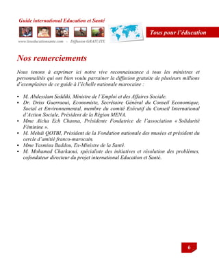 Guide international Education et Santé
www.leseducationsante.com - Diffusion GRATUITE
6
Tous pour l’éducation
Nos remerciements
Nous tenons à exprimer ici notre vive reconnaissance à tous les ministres et
personnalités qui ont bien voulu parrainer la diffusion gratuite de plusieurs millions
d’exemplaires de ce guide à l’échelle nationale marocaine :
 M. Abdesslam Seddiki, Ministre de l’Emploi et des Affaires Sociale.
 Dr. Driss Guerraoui, Economiste, Secrétaire Général du Conseil Economique,
Social et Environnemental, membre du comité Exécutif du Conseil International
d’Action Sociale, Président de la Région MENA.
 Mme Aicha Ech Channa, Présidente Fondatrice de l’association « Solidarité
Féminine ».
 M. Mehdi QOTBI, Président de la Fondation nationale des musées et président du
cercle d’amitié franco-marocain.
 Mme Yasmina Baddou, Ex-Ministre de la Santé.
 M. Mohamed Charkaoui, spécialiste des initiatives et résolution des problèmes,
cofondateur directeur du projet international Education et Santé.
 