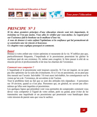 Guide international Education et Santé
www.leseducationsante.com - Diffusion GRATUITE
60
Tous pour l’éducation
PRINCIPE N° 3
Si les deux premiers principes d’une éducation réussie sont très importants, le
troisième ne l’est pas moins. Vous allez le vérifier par vous-même. Le regard posé
sur l’existence fait le bonheur ou le malheur d’une vie.
A vous de donner à votre enfant l’optimisme et la confiance qui lui permettront de
se construire une vie réussie et heureuse.
Ce chapitre vous explique pourquoi et comment.
Rappel
Donnez à votre enfant une vision optimiste et rassurante de la vie. N‟oubliez pas que,
particulièrement fréquents, l‟inquiétude et le pessimisme pourraient lui gâcher la
meilleure part de son existence. Et, même sans exagérer, le faire passer à côté de sa
réussite privée et professionnelle et de tous les charmes de l‟existence.
Comment vous comporter ?
L‟inquiétude et le pessimisme sont toujours associés. Si l‟on est inquiet, on ne peut
pas être optimiste sur la suite des évènements. Et si l‟on est pessimiste, on ne peut pas
être rassuré sur l‟avenir. Inévitable ! Et tout aussi inévitables, les conséquences sur la
vision qu‟on a de l‟existence, de soi-même et de l‟action.
Tout le problème tient au fait que ce sont des attitudes très répandues : 4 personnes
sur 10 environ, quand ce n‟est plus. Personnes qui, en général, ne savent pas elles-
mêmes qu‟elles sont inquiètes et pessimistes.
Les quelques lignes qui précèdent vont vous permettre de comprendre comment vous
devez vous comporter à l‟égard de votre enfant, petit ou grand, pour éviter de lui
transmettre une inquiétude et un pessimisme qui pourraient vous handicaper dans
votre mission de parent sans que vous le sachiez.
 