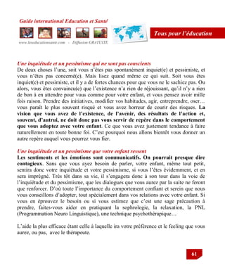 Guide international Education et Santé
www.leseducationsante.com - Diffusion GRATUITE
61
Tous pour l’éducation
Une inquiétude et un pessimisme qui ne sont pas conscients
De deux choses l‟une, soit vous n‟êtes pas spontanément inquiet(e) et pessimiste, et
vous n‟êtes pas concerné(e). Mais lisez quand même ce qui suit. Soit vous êtes
inquiet(e) et pessimiste, et il y a de fortes chances pour que vous ne le sachiez pas. Ou
alors, vous êtes convaincu(e) que l‟existence n‟a rien de réjouissant, qu‟il n‟y a rien
de bon à en attendre pour vous comme pour votre enfant, et vous pensez avoir mille
fois raison. Prendre des initiatives, modifier vos habitudes, agir, entreprendre, oser…
vous paraît le plus souvent risqué et vous avez horreur de courir des risques. La
vision que vous avez de l’existence, de l’avenir, des résultats de l’action et,
souvent, d’autrui, ne doit donc pas vous servir de repère dans le comportement
que vous adoptez avec votre enfant. Ce que vous avez justement tendance à faire
naturellement en toute bonne foi. C‟est pourquoi nous allons bientôt vous donner un
autre repère auquel vous pourrez vous fier.
Une inquiétude et un pessimisme que votre enfant ressent
Les sentiments et les émotions sont communicatifs. On pourrait presque dire
contagieux. Sans que vous ayez besoin de parler, votre enfant, même tout petit,
sentira donc votre inquiétude et votre pessimisme, si vous l‟êtes évidemment, et en
sera imprégné. Très tôt dans sa vie, il s‟engagera donc à son tour dans la voie de
l‟inquiétude et du pessimisme, que les dialogues que vous aurez par la suite ne feront
que renforcer. D‟où toute l‟importance du comportement confiant et serein que nous
vous conseillons d‟adopter, tout spécialement dans vos relations avec votre enfant. Si
vous en éprouvez le besoin ou si vous estimez que c‟est une sage précaution à
prendre, faites-vous aider en pratiquant la sophrologie, la relaxation, la PNL
(Programmation Neuro Linguistique), une technique psychothérapique…
L‟aide la plus efficace étant celle à laquelle ira votre préférence et le feeling que vous
aurez, ou pas, avec le thérapeute.
 