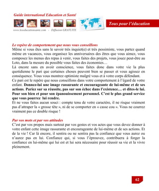 Guide international Education et Santé
www.leseducationsante.com - Diffusion GRATUITE
62
Tous pour l’éducation
Le repère de comportement que nous vous conseillons
Même si vous êtes sans le savoir très inquiet(e) et très pessimiste, vous partez quand
même en vacances, vous organisez les anniversaires des êtres que vous aimez, vous
composez les menus des repas à venir, vous faites des projets, vous jouez peut-être au
Loto, dans la mesure du possible vous faites des économies…
Là encore sans en avoir conscience, vous faites donc dans votre vie la plus
quotidienne le pari que certaines choses peuvent bien se passer et vous agissez en
conséquence. Vous vous montrez optimiste malgré vous et à votre corps défendant.
Ce pari est le repère que nous conseillons dans votre comportement à l‟égard de votre
enfant. Donnez-lui une image rassurante et encourageante de lui-même et de ses
actions. Pariez sur sa réussite, pas sur son échec dans l’existence… et dites-le lui.
Pour son bien et pour son épanouissement personnel. C’est le plus grand service
que vous pourrez lui rendre.
Et ne vous faites aucun souci : compte tenu de votre caractère, il ne risque vraiment
pas d‟attraper la « grosse tête », ni de se comporter en « casse cou ». Vous ne courrez
vraiment pas ce double risque !
Par vos mots et par vos attitudes
C‟est par vos propos mais surtout par vos gestes et vos actes que vous devez donner à
votre enfant cette image rassurante et encourageante de lui-même et de ses actions. Et
de la vie ! Car là encore, il sentira ou ne sentira pas la confiance que vous aurez ou
n‟aurez pas en lui. Confiance qui, si vous l‟éprouvez, contribuera à forger la
confiance en lui-même qui lui est et lui sera nécessaire pour réussir sa vie et la vivre
pleinement.
 