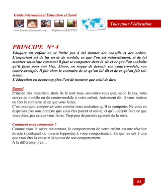 Guide international Education et Santé
www.leseducationsante.com - Diffusion GRATUITE
63
Tous pour l’éducation
PRINCIPE N° 4
Eduquer un enfant ne se limite pas à lui donner des conseils et des ordres.
L’important est de lui servir de modèle, ce que l’on est naturellement, et de lui
montrer soi-même comment il faut se comporter dans la vie et ce que l’on souhaite
qu’il fasse pour son bien. Sinon, on risque de devenir son contre-modèle, son
contre-exemple. Il fait alors le contraire de ce qu’on lui dit et de ce qu’on fait soi-
même.
L’éducation est beaucoup plus l’art de montrer que celui de dire.
Rappel
Principe très important, mais ils le sont tous, souvenez-vous que, selon le cas, vous
servez de modèle ou de contre-modèle à votre enfant. Autrement dit, il vous imitera
ou fera le contraire de ce que vous faites.
C‟est pourquoi comportez-vous comme vous souhaitez qu‟il se comporte. Ne vous en
dispensez pas sous prétexte que vous êtes parent et adulte, et qu‟il devrait faire ce que
vous dites, pas ce que vous faites. Trop peu de parents agissent de la sorte.
Comment vous comporter ?
Comme vous le savez maintenant, le comportement de votre enfant est une réaction
directe (identique) ou inverse (opposée) à votre comportement. Ce qui revient à dire
que vous êtes la cause et la source de son comportement.
A la différence près…
 