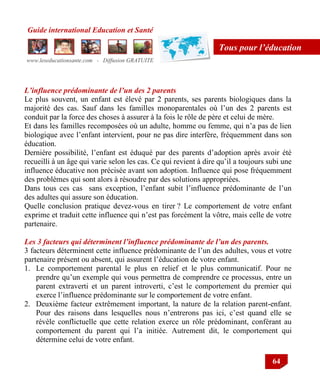 Guide international Education et Santé
www.leseducationsante.com - Diffusion GRATUITE
64
Tous pour l’éducation
L’influence prédominante de l’un des 2 parents
Le plus souvent, un enfant est élevé par 2 parents, ses parents biologiques dans la
majorité des cas. Sauf dans les familles monoparentales où l‟un des 2 parents est
conduit par la force des choses à assurer à la fois le rôle de père et celui de mère.
Et dans les familles recomposées où un adulte, homme ou femme, qui n‟a pas de lien
biologique avec l‟enfant intervient, pour ne pas dire interfère, fréquemment dans son
éducation.
Dernière possibilité, l‟enfant est éduqué par des parents d‟adoption après avoir été
recueilli à un âge qui varie selon les cas. Ce qui revient à dire qu‟il a toujours subi une
influence éducative non précisée avant son adoption. Influence qui pose fréquemment
des problèmes qui sont alors à résoudre par des solutions appropriées.
Dans tous ces cas sans exception, l‟enfant subit l‟influence prédominante de l‟un
des adultes qui assure son éducation.
Quelle conclusion pratique devez-vous en tirer ? Le comportement de votre enfant
exprime et traduit cette influence qui n‟est pas forcément la vôtre, mais celle de votre
partenaire.
Les 3 facteurs qui déterminent l’influence prédominante de l’un des parents.
3 facteurs déterminent cette influence prédominante de l‟un des adultes, vous et votre
partenaire présent ou absent, qui assurent l‟éducation de votre enfant.
1. Le comportement parental le plus en relief et le plus communicatif. Pour ne
prendre qu‟un exemple qui vous permettra de comprendre ce processus, entre un
parent extraverti et un parent introverti, c‟est le comportement du premier qui
exerce l‟influence prédominante sur le comportement de votre enfant.
2. Deuxième facteur extrêmement important, la nature de la relation parent-enfant.
Pour des raisons dans lesquelles nous n‟entrerons pas ici, c‟est quand elle se
révèle conflictuelle que cette relation exerce un rôle prédominant, conférant au
comportement du parent qui l‟a initiée. Autrement dit, le comportement qui
détermine celui de votre enfant.
 