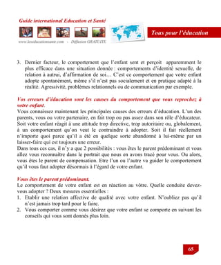 Guide international Education et Santé
www.leseducationsante.com - Diffusion GRATUITE
65
Tous pour l’éducation
3. Dernier facteur, le comportement que l‟enfant sent et perçoit apparemment le
plus efficace dans une situation donnée : comportements d‟identité sexuelle, de
relation à autrui, d‟affirmation de soi… C‟est ce comportement que votre enfant
adopte spontanément, même s‟il n‟est pas socialement et en pratique adapté à la
réalité. Agressivité, problèmes relationnels ou de communication par exemple.
Vos erreurs d’éducation sont les causes du comportement que vous reprochez à
votre enfant.
Vous connaissez maintenant les principales causes des erreurs d‟éducation. L‟un des
parents, vous ou votre partenaire, en fait trop ou pas assez dans son rôle d‟éducateur.
Soit votre enfant réagit à une attitude trop directive, trop autoritaire ou, globalement,
à un comportement qu‟on veut le contraindre à adopter. Soit il fait réellement
n‟importe quoi parce qu‟il a été en quelque sorte abandonné à lui-même par un
laisser-faire qui est toujours une erreur.
Dans tous ces cas, il n‟y a que 2 possibilités : vous êtes le parent prédominant et vous
allez vous reconnaître dans le portrait que nous en avons tracé pour vous. Ou alors,
vous êtes le parent de compensation. Etre l‟un ou l‟autre va guider le comportement
qu‟il vous faut adopter désormais à l‟égard de votre enfant.
Vous êtes le parent prédominant.
Le comportement de votre enfant est en réaction au vôtre. Quelle conduite devez-
vous adopter ? Deux mesures essentielles :
1. Etablir une relation affective de qualité avec votre enfant. N‟oubliez pas qu‟il
n‟est jamais trop tard pour le faire.
2. Vous comporter comme vous désirez que votre enfant se comporte en suivant les
conseils qui vous sont donnés plus loin.
 