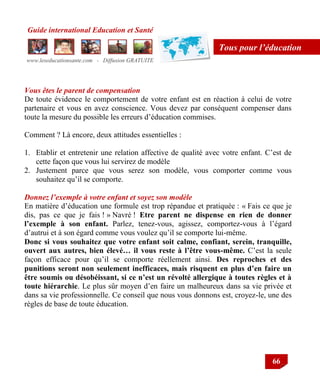 Guide international Education et Santé
www.leseducationsante.com - Diffusion GRATUITE
66
Tous pour l’éducation
Vous êtes le parent de compensation
De toute évidence le comportement de votre enfant est en réaction à celui de votre
partenaire et vous en avez conscience. Vous devez par conséquent compenser dans
toute la mesure du possible les erreurs d‟éducation commises.
Comment ? Là encore, deux attitudes essentielles :
1. Etablir et entretenir une relation affective de qualité avec votre enfant. C‟est de
cette façon que vous lui servirez de modèle
2. Justement parce que vous serez son modèle, vous comporter comme vous
souhaitez qu‟il se comporte.
Donnez l’exemple à votre enfant et soyez son modèle
En matière d‟éducation une formule est trop répandue et pratiquée : « Fais ce que je
dis, pas ce que je fais ! » Navré ! Etre parent ne dispense en rien de donner
l’exemple à son enfant. Parlez, tenez-vous, agissez, comportez-vous à l‟égard
d‟autrui et à son égard comme vous voulez qu‟il se comporte lui-même.
Donc si vous souhaitez que votre enfant soit calme, confiant, serein, tranquille,
ouvert aux autres, bien élevé… il vous reste à l’être vous-même. C‟est la seule
façon efficace pour qu‟il se comporte réellement ainsi. Des reproches et des
punitions seront non seulement inefficaces, mais risquent en plus d’en faire un
être soumis ou désobéissant, si ce n’est un révolté allergique à toutes règles et à
toute hiérarchie. Le plus sûr moyen d‟en faire un malheureux dans sa vie privée et
dans sa vie professionnelle. Ce conseil que nous vous donnons est, croyez-le, une des
règles de base de toute éducation.
 