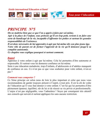 Guide international Education et Santé
www.leseducationsante.com - Diffusion GRATUITE
67
Tous pour l’éducation
PRINCIPE N°5
On ne maîtrise bien que ce que l’on a appris à faire par soi-même.
Agir à la place de l’enfant, sous prétexte qu’il est trop petit, revient à en faire une
sorte de handicapé de la vie, incapable d’affronter les petites et surtout les grandes
responsabilités de l’existence.
Il est donc nécessaire de lui apprendre à agir par lui-même dès son plus jeune âge.
Votre rôle de parent est de former l’apprenti de la vie qu’il demeure jusqu’à sa
complète autonomie.
Ce chapitre vous explique pourquoi et surtout comment.
Rappel
Apprenez à votre enfant à agir par lui-même. Cela lui permettra d‟être autonome et
responsable. Et surtout vous lui donnerez confiance en lui-même.
Suite à une éducation maladroite, trop d‟enfants, d‟adolescents et d‟adultes manquent
de confiance en eux. Ce n‟est pas ce que vous souhaitez pour votre enfant, n‟est-ce
pas ?
Comment vous comporter ?
Ce 5ème principe est selon nous de loin le plus important et celui que nous vous
recommandons de garder toujours présent à l‟esprit, à tout prix. Il est la clé de voûte
de l‟éducation qu‟il vous faut donner à votre enfant. C‟est lui qui lui permettra d‟être
pleinement épanoui, équilibré, sûr de lui et de réussir sa vie privée et professionnelle.
L‟enjeu n‟est pas négligeable, vous l‟admettrez ! Soyez par conséquent très attentif
aux conseils qui suivent et surtout appliquez-les sans aucune restriction.
 