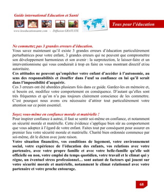 Guide international Education et Santé
www.leseducationsante.com - Diffusion GRATUITE
68
Tous pour l’éducation
Ne commettez pas 3 grandes erreurs d’éducation.
Vous savez maintenant qu‟il existe 3 grandes erreurs d‟éducation particulièrement
perturbatrices pour votre enfant, 3 grandes erreurs qui ne peuvent que compromettre
son développement harmonieux et son avenir : la surprotection, le laisser-faire et un
interventionnisme qui vous conduirait à trop en faire en vous montrant directif et/ou
autoritaire.
Ces attitudes ne peuvent qu’empêcher votre enfant d’accéder à l’autonomie, au
sens des responsabilités et étouffer dans l’œuf sa confiance en lui qu’il serait
dans l’impossibilité d’acquérir.
Ces 3 erreurs ont été abordées plusieurs fois dans ce guide. Gardez-les en mémoire et,
si besoin est, modifiez votre comportement en conséquence. D‟autant qu‟elles sont
très fréquentes et qu‟on n‟a pas toujours clairement conscience de les commettre.
C‟est pourquoi nous avons cru nécessaire d‟attirer tout particulièrement votre
attention sur ce point essentiel.
Soyez vous-même en confiance morale et matérielle !
Pour inspirer confiance à autrui, il faut se sentir soi-même en confiance, et notamment
en sécurité morale et matérielle. Cette évidence s‟applique bien sûr au comportement
que vous adoptez à l‟égard de votre enfant. Faites tout par conséquent pour assurer en
premier lieu votre sécurité morale et matérielle. Charité bien ordonnée commence par
soi-même, dit le dicton avec juste raison.
Votre situation financière, vos conditions de logement, votre environnement
social, votre expérience de l’éducation des enfants, vos relations avec votre
partenaire, avec votre propre famille et avec votre belle-famille qu’elle soit
officielle ou non, votre emploi du temps quotidien, votre travail et le climat qui y
règne, un éventuel stress professionnel… sont autant de facteurs qui jouent sur
votre sécurité morale et matérielle, notamment le climat relationnel avec votre
partenaire et votre proche entourage.
 