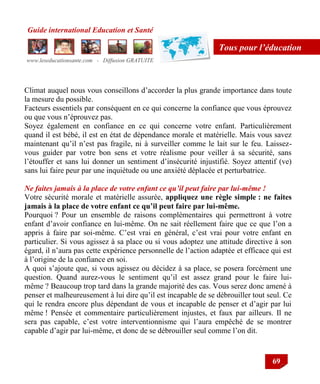 Guide international Education et Santé
www.leseducationsante.com - Diffusion GRATUITE
69
Tous pour l’éducation
Climat auquel nous vous conseillons d‟accorder la plus grande importance dans toute
la mesure du possible.
Facteurs essentiels par conséquent en ce qui concerne la confiance que vous éprouvez
ou que vous n‟éprouvez pas.
Soyez également en confiance en ce qui concerne votre enfant. Particulièrement
quand il est bébé, il est en état de dépendance morale et matérielle. Mais vous savez
maintenant qu‟il n‟est pas fragile, ni à surveiller comme le lait sur le feu. Laissez-
vous guider par votre bon sens et votre réalisme pour veiller à sa sécurité, sans
l‟étouffer et sans lui donner un sentiment d‟insécurité injustifié. Soyez attentif (ve)
sans lui faire peur par une inquiétude ou une anxiété déplacée et perturbatrice.
Ne faites jamais à la place de votre enfant ce qu’il peut faire par lui-même !
Votre sécurité morale et matérielle assurée, appliquez une règle simple : ne faites
jamais à la place de votre enfant ce qu’il peut faire par lui-même.
Pourquoi ? Pour un ensemble de raisons complémentaires qui permettront à votre
enfant d‟avoir confiance en lui-même. On ne sait réellement faire que ce que l‟on a
appris à faire par soi-même. C‟est vrai en général, c‟est vrai pour votre enfant en
particulier. Si vous agissez à sa place ou si vous adoptez une attitude directive à son
égard, il n‟aura pas cette expérience personnelle de l‟action adaptée et efficace qui est
à l‟origine de la confiance en soi.
A quoi s‟ajoute que, si vous agissez ou décidez à sa place, se posera forcément une
question. Quand aurez-vous le sentiment qu‟il est assez grand pour le faire lui-
même ? Beaucoup trop tard dans la grande majorité des cas. Vous serez donc amené à
penser et malheureusement à lui dire qu‟il est incapable de se débrouiller tout seul. Ce
qui le rendra encore plus dépendant de vous et incapable de penser et d‟agir par lui
même ! Pensée et commentaire particulièrement injustes, et faux par ailleurs. Il ne
sera pas capable, c‟est votre interventionnisme qui l‟aura empêché de se montrer
capable d‟agir par lui-même, et donc de se débrouiller seul comme l‟on dit.
 