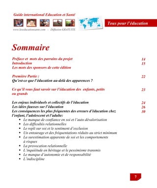 Guide international Education et Santé
www.leseducationsante.com - Diffusion GRATUITE
7
Tous pour l’éducation
Sommaire
Préface et mots des parrains du projet
Introduction
Les mots des sponsors de cette édition
Première Partie :
Qu’est-ce que l’éducation au-delà des apparences ?
Ce qu’il vous faut savoir sur l’éducation des enfants, petits
ou grands
Les enjeux individuels et collectifs de l’éducation
Les idées fausses sur l’éducation
Les conséquences les plus fréquentes des erreurs d’éducation chez
l’enfant, l’adolescent et l’adulte:
 Le manque de confiance en soi et l’auto dévalorisation
 Les difficultés relationnelles
 Le repli sur soi et le sentiment d’exclusion
 Un entourage et des fréquentations réduits au strict minimum
 La surestimation apparente de soi et les comportements
à risques
 La provocation relationnelle
 L’inquiétude en héritage et le pessimisme transmis
 Le manque d’autonomie et de responsabilité
 L’indiscipline
14
15
22
23
24
26
30
 