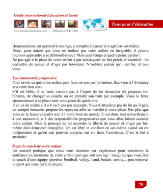 Guide international Education et Santé
www.leseducationsante.com - Diffusion GRATUITE
70
Tous pour l’éducation
Heureusement, on apprend à tout âge, y compris à penser et à agir par soi-même.
Donc, pour autant que vous ne traitiez pas votre enfant en incapable, il pourra
toujours apprendre à se débrouiller seul. Mais quel temps et quelle peine perdus !
Ne pas agir à la place de votre enfant a par conséquent un but précis et essentiel : lui
permettre de penser et d‟agir par lui-même. N‟oubliez jamais qu‟il est lui, et non
vous.
Une autonomie progressive
Pour savoir ce que votre enfant peut faire ou non par lui-même, fiez-vous à l‟évidence
et à votre bon sens.
S‟il est bébé, il ne vous viendra pas à l‟esprit de lui demander de préparer son
biberon, de changer sa couche ou de prendre son bain par exemple. Vous le ferez
spontanément à sa place sans vous poser de questions.
Il en va de même s‟il a 4 ou 5 ans par exemple. Vous n‟attendrez pas de lui qu‟il gère
un compte bancaire, prépare les repas ou aille au marché à votre place. Pas plus que
vous ne le laisserez partir seul à l‟autre bout du monde. C‟est donc tout naturellement
à une autonomie et à des responsabilités progressives que vous allez laisser accéder
votre enfant. Mais le principe de lui accorder la liberté de penser et d‟agir par lui-
même doit demeurer intangible. On est libre et confiant en soi-même quand on est
indépendant et qu‟on sait pouvoir compter sur soi dans l‟existence. C‟est le but à
atteindre.
Soyez le coach de votre enfant
Un conseil pratique que nous vous donnons par expérience pour construire la
confiance en lui-même de votre enfant quel que soit son âge : imaginez que vous êtes
le coach d‟une équipe sportive. Football, volley, hand, basket, tennis.... peu importe,
le sport qui vous parle le mieux.
 