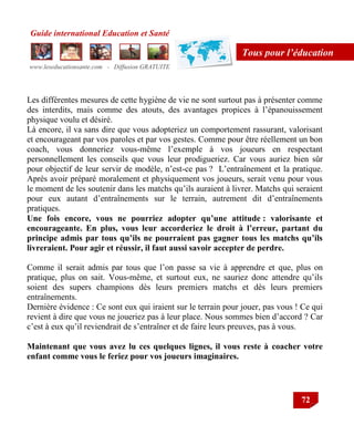 Guide international Education et Santé
www.leseducationsante.com - Diffusion GRATUITE
72
Tous pour l’éducation
Les différentes mesures de cette hygiène de vie ne sont surtout pas à présenter comme
des interdits, mais comme des atouts, des avantages propices à l‟épanouissement
physique voulu et désiré.
Là encore, il va sans dire que vous adopteriez un comportement rassurant, valorisant
et encourageant par vos paroles et par vos gestes. Comme pour être réellement un bon
coach, vous donneriez vous-même l‟exemple à vos joueurs en respectant
personnellement les conseils que vous leur prodigueriez. Car vous auriez bien sûr
pour objectif de leur servir de modèle, n‟est-ce pas ? L‟entraînement et la pratique.
Après avoir préparé moralement et physiquement vos joueurs, serait venu pour vous
le moment de les soutenir dans les matchs qu‟ils auraient à livrer. Matchs qui seraient
pour eux autant d‟entraînements sur le terrain, autrement dit d‟entraînements
pratiques.
Une fois encore, vous ne pourriez adopter qu’une attitude : valorisante et
encourageante. En plus, vous leur accorderiez le droit à l’erreur, partant du
principe admis par tous qu’ils ne pourraient pas gagner tous les matchs qu’ils
livreraient. Pour agir et réussir, il faut aussi savoir accepter de perdre.
Comme il serait admis par tous que l‟on passe sa vie à apprendre et que, plus on
pratique, plus on sait. Vous-même, et surtout eux, ne sauriez donc attendre qu‟ils
soient des supers champions dès leurs premiers matchs et dès leurs premiers
entraînements.
Dernière évidence : Ce sont eux qui iraient sur le terrain pour jouer, pas vous ! Ce qui
revient à dire que vous ne joueriez pas à leur place. Nous sommes bien d‟accord ? Car
c‟est à eux qu‟il reviendrait de s‟entraîner et de faire leurs preuves, pas à vous.
Maintenant que vous avez lu ces quelques lignes, il vous reste à coacher votre
enfant comme vous le feriez pour vos joueurs imaginaires.
 