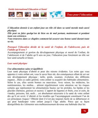 Guide international Education et Santé
www.leseducationsante.com - Diffusion GRATUITE
76
Tous pour l’éducation
L’éducation donnée à un enfant joue un rôle clé dans sa santé morale mais aussi
physique.
Elle peut en faire quelqu’un de bien ou de mal portant, maintenant et pendant
toute son existence.
Vous trouverez dans ce chapitre comment lui assurer une bonne santé durant toute
sa vie.
Pourquoi l’éducation décide de la santé de l’enfant, de l’adolescent, puis de
l’adulte qu’il sera ?
Accompagnement et gestion du développement physique et moral de l‟enfant, de
l‟adolescent et de l‟adulte qu‟il sera un jour, l‟éducation joue forcément un rôle sur
leur santé actuelle et future.
Leur santé physique
Une alimentation saine et équilibrée
Leur santé physique d‟abord et pour des raisons évidentes. Les soins que vous
apportez à votre enfant ont, vous le savez bien sûr, des conséquences allant de soi sur
son développement physique : taille, poids, ossature, évolution des différents
organes…Dans ce cadre général, votre enfant va acquérir des habitudes alimentaires.
Selon le cas, elles seront bonnes ou mauvaises. Avec raison, les médecins, les
nutritionnistes, les médias… attirent régulièrement votre attention sur les risques
certains que représentent les alimentations basées sur les protides, les lipides et les
glucides (farineux, graisses et sucres). L‟apport de légumes et fruits, crus et cuits, de
viandes, poissons, lait, œufs… est absolument nécessaire à la santé de votre enfant
dès qu‟il est sevré. L‟obésité et les troubles qui l‟accompagnent constituent l‟un de
ces principaux risques ! Obésité dont il n‟est pas toujours facile de se débarrasser et
qui peut handicaper votre enfant jusqu‟à l‟âge adulte. Parce que sa façon
déséquilibrée de s‟alimenter sera malheureusement devenue une habitude chez lui.
 
