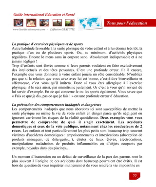 Guide international Education et Santé
www.leseducationsante.com - Diffusion GRATUITE
77
Tous pour l’éducation
La pratique d’exercices physiques et de sports
Autre habitude favorable à la santé physique de votre enfant et à lui donner très tôt, la
pratique d‟un ou de plusieurs sports. Ou, au minimum, d‟activités physiques
régulières. Encore le mens sana in corpore sano. Absolument indispensable et à ne
jamais négliger !
Trop d‟enfants sont élevés comme si leurs parents voulaient en faire exclusivement
des intellectuels et des têtes pensantes. C‟est une profonde erreur. Et là encore,
l‟exemple que vous donnerez à votre enfant jouera un rôle considérable. N‟oubliez
pas que si la relation que vous avez avec lui est bonne, c‟est-à-dire bienveillante et
affectueuse, c‟est vous qu‟il imitera. Donc si vous êtes allergique à l‟exercice
physique, il le sera aussi, par mimétisme justement. Or c‟est à vous qu‟il revient de
lui servir d‟exemple. En ce qui concerne le ou les sports également. Vous savez que
« Fais ce que je dis, pas ce que je fais ! » est une profonde erreur d‟éducation.
La prévention des comportements inadaptés et dangereux
Les comportements inadaptés que nous abordons ici sont susceptibles de mettre la
santé physique ou même la vie de votre enfant en danger parce qu‟ils négligent ou
ignorent carrément les risques de la réalité quotidienne. Deux exemples vont vous
permettre de comprendre de quoi il s’agit exactement. Les accidents
domestiques et ceux de la voie publique, notamment chez les conducteurs de 2
roues. Les enfants et tout particulièrement les plus petits sont beaucoup trop souvent
victimes d‟accidents domestiques : empoisonnements et intoxications (absorption de
produits ménagers, de détergents…), chutes de lieux élevés, électrocutions,
manipulations maladroites de produits inflammables ou d‟objets coupants par
exemple, noyades dans des piscines…
Un moment d‟inattention ou un défaut de surveillance de la part des parents sont le
plus souvent à l‟origine de ces accidents dont beaucoup pourraient être évités. Il est
hors de question de vous inquiéter inutilement et de vous rendre la vie impossible en
 
