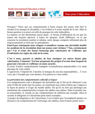 Guide international Education et Santé
www.leseducationsante.com - Diffusion GRATUITE
79
Tous pour l’éducation
Pourquoi ? Parce que ces comportements à hauts risques des jeunes sont bien le
résultat d‟un manque de discipline, c‟est évident et il serait stupide de le nier. Mais la
bonne question à se poser est celle du pourquoi de cette indiscipline.
La réponse ne fait absolument aucun doute : le besoin d‟affirmation de soi que les
jeunes ont toujours éprouvé, à toutes les époques. Seule différence, en ce qui
concerne la circulation routière et urbaine, notre époque comporte infiniment plus de
risques potentiels et réels que les précédentes.
Faut-il par conséquent nous résigner à considérer comme une inévitable fatalité
les accidents de la circulation dont nos jeunes sont victimes ? Non, certainement
pas ! Car il existe des façons beaucoup plus valorisantes de s’affirmer que
d’enfreindre les règles du code de la route.
C’est à nous, parents et adultes, de leur enseigner ces autres façons plus
valorisantes. Comment ? En leur proposant des projets d’avenir dans lesquels ils
pourront s’investir et s’affirmer en toute sécurité.
Il existe d‟autres comportements inadaptés éventuellement préjudiciables à la santé
physique de votre enfant.
L‟agressivité, l‟impulsivité, l‟anxiété, le manque du sens des responsabilités… C‟est à
vous, par l‟exemple que vous donnez, d‟en préserver votre enfant.
La prévention des comportements collectifs à risques
Ces comportements sont à distinguer des précédents par le fait qu‟ils obéissent à une
sorte d‟effet de mode chez les jeunes, en constituant une contre-culture qui s‟oppose à
la façon de penser et d‟agir du monde adulte. Ou qu‟ils ne font que prolonger par
mimétisme des comportements à risques des adultes eux-mêmes. Dans le premier cas,
la toxicomanie, le suicide ou des comportements de rébellion par exemple. Dans le
second, le tabagisme et l‟alcoolisme pour autres exemples.
A propos du tabagisme et de l‟alcoolisme, il est évident que l‟exemplarité propice ou
dissuasive du comportement de l‟entourage, des adultes, mais d‟autres jeunes aussi,
 