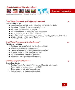 Guide international Education et Santé
www.leseducationsante.com - Diffusion GRATUITE
8
Tous pour l’éducation
Ce qu’il vous faut savoir sur l’enfant, petit ou grand
La réalité de l’enfant
 Chaque enfant, petit ou grand, est unique et différent des autres
 Le besoin d’amour, de tendresse et d’affection
 Le besoin d’être reconnu et compris
 Un comportement en réaction à celui des adultes
 Un enfant n’est pas de la pâte à modeler
 Le conflit parent-enfant : cause principale de tous les problèmes d’éducation
 Petit ou grand, l’enfant est un apprenti
Ce qu’il vous faut savoir sur le rôle de parent
Etre parent s’apprend
 Le risque : croire qu’on n’a pas besoin de conseils
 Les découvertes sur le comportement
 Comme soi-même ou surtout pas comme soi-même
 L’amour est nécessaire mais pas suffisant
 Un comportement confiant et affectueux
 Les parents sont également des apprentis
Comment éduquer votre enfant ?
La conduite à tenir
 Les 5 principes d’une éducation réussie et l’âge de votre enfant
 Votre enfant est un nourrisson ou un bébé
 Votre enfant est socialisé ou adolescent
 Des principes à la pratique quotidienne
36
41
45
 