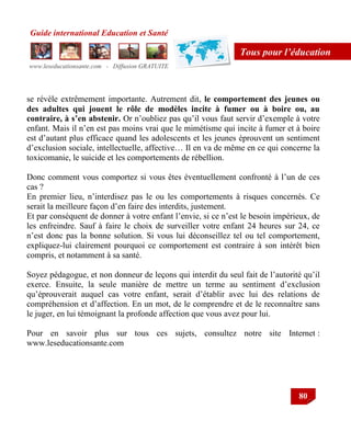Guide international Education et Santé
www.leseducationsante.com - Diffusion GRATUITE
80
Tous pour l’éducation
se révèle extrêmement importante. Autrement dit, le comportement des jeunes ou
des adultes qui jouent le rôle de modèles incite à fumer ou à boire ou, au
contraire, à s’en abstenir. Or n‟oubliez pas qu‟il vous faut servir d‟exemple à votre
enfant. Mais il n‟en est pas moins vrai que le mimétisme qui incite à fumer et à boire
est d‟autant plus efficace quand les adolescents et les jeunes éprouvent un sentiment
d‟exclusion sociale, intellectuelle, affective… Il en va de même en ce qui concerne la
toxicomanie, le suicide et les comportements de rébellion.
Donc comment vous comportez si vous êtes éventuellement confronté à l‟un de ces
cas ?
En premier lieu, n‟interdisez pas le ou les comportements à risques concernés. Ce
serait la meilleure façon d‟en faire des interdits, justement.
Et par conséquent de donner à votre enfant l‟envie, si ce n‟est le besoin impérieux, de
les enfreindre. Sauf à faire le choix de surveiller votre enfant 24 heures sur 24, ce
n‟est donc pas la bonne solution. Si vous lui déconseillez tel ou tel comportement,
expliquez-lui clairement pourquoi ce comportement est contraire à son intérêt bien
compris, et notamment à sa santé.
Soyez pédagogue, et non donneur de leçons qui interdit du seul fait de l‟autorité qu‟il
exerce. Ensuite, la seule manière de mettre un terme au sentiment d‟exclusion
qu‟éprouverait auquel cas votre enfant, serait d‟établir avec lui des relations de
compréhension et d‟affection. En un mot, de le comprendre et de le reconnaître sans
le juger, en lui témoignant la profonde affection que vous avez pour lui.
Pour en savoir plus sur tous ces sujets, consultez notre site Internet :
www.leseducationsante.com
 