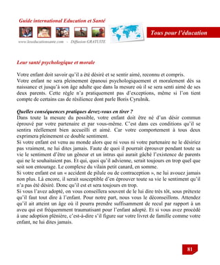 Guide international Education et Santé
www.leseducationsante.com - Diffusion GRATUITE
81
Tous pour l’éducation
Leur santé psychologique et morale
Votre enfant doit savoir qu‟il a été désiré et se sentir aimé, reconnu et compris.
Votre enfant ne sera pleinement épanoui psychologiquement et moralement dès sa
naissance et jusqu‟à son âge adulte que dans la mesure où il se sera senti aimé de ses
deux parents. Cette règle n‟a pratiquement pas d‟exceptions, même si l‟on tient
compte de certains cas de résilience dont parle Boris Cyrulnik.
Quelles conséquences pratiques devez-vous en tirer ?
Dans toute la mesure du possible, votre enfant doit être né d‟un désir commun
éprouvé par votre partenaire et par vous-même. C‟est dans ces conditions qu‟il se
sentira réellement bien accueilli et aimé. Car votre comportement à tous deux
exprimera pleinement ce double sentiment.
Si votre enfant est venu au monde alors que ni vous ni votre partenaire ne le désiriez
pas vraiment, ne lui dites jamais. Faute de quoi il pourrait éprouver pendant toute sa
vie le sentiment d‟être un gêneur et un intrus qui aurait gâché l‟existence de parents
qui ne le souhaitaient pas. Et qui, quoi qu‟il advienne, serait toujours en trop quel que
soit son entourage. Le complexe du vilain petit canard, en somme.
Si votre enfant est un « accident de pilule ou de contraception », ne lui avouez jamais
non plus. Là encore, il serait susceptible d‟en éprouver toute sa vie le sentiment qu‟il
n‟a pas été désiré. Donc qu‟il est et sera toujours en trop.
Si vous l‟avez adopté, on vous conseillera souvent de le lui dire très tôt, sous prétexte
qu‟il faut tout dire à l‟enfant. Pour notre part, nous vous le déconseillons. Attendez
qu‟il ait atteint un âge où il pourra prendre suffisamment de recul par rapport à un
aveu qui est fréquemment traumatisant pour l‟enfant adopté. Et si vous avez procédé
à une adoption plénière, c‟est-à-dire s‟il figure sur votre livret de famille comme votre
enfant, ne lui dites jamais.
 
