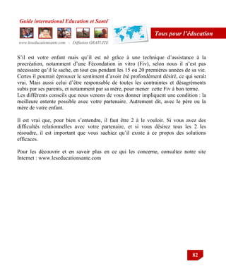 Guide international Education et Santé
www.leseducationsante.com - Diffusion GRATUITE
82
Tous pour l’éducation
S‟il est votre enfant mais qu‟il est né grâce à une technique d‟assistance à la
procréation, notamment d‟une Fécondation in vitro (Fiv), selon nous il n‟est pas
nécessaire qu‟il le sache, en tout cas pendant les 15 ou 20 premières années de sa vie.
Certes il pourrait éprouver le sentiment d‟avoir été profondément désiré, ce qui serait
vrai. Mais aussi celui d‟être responsable de toutes les contraintes et désagréments
subis par ses parents, et notamment par sa mère, pour mener cette Fiv à bon terme.
Les différents conseils que nous venons de vous donner impliquent une condition : la
meilleure entente possible avec votre partenaire. Autrement dit, avec le père ou la
mère de votre enfant.
Il est vrai que, pour bien s‟entendre, il faut être 2 à le vouloir. Si vous avez des
difficultés relationnelles avec votre partenaire, et si vous désirez tous les 2 les
résoudre, il est important que vous sachiez qu‟il existe à ce propos des solutions
efficaces.
Pour les découvrir et en savoir plus en ce qui les concerne, consultez notre site
Internet : www.leseducationsante.com
 