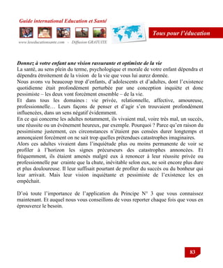 Guide international Education et Santé
www.leseducationsante.com - Diffusion GRATUITE
83
Tous pour l’éducation
Donnez à votre enfant une vision rassurante et optimiste de la vie
La santé, au sens plein du terme, psychologique et morale de votre enfant dépendra et
dépendra étroitement de la vision de la vie que vous lui aurez donnée.
Nous avons vu beaucoup trop d‟enfants, d‟adolescents et d‟adultes, dont l‟existence
quotidienne était profondément perturbée par une conception inquiète et donc
pessimiste – les deux vont forcément ensemble – de la vie.
Et dans tous les domaines : vie privée, relationnelle, affective, amoureuse,
professionnelle… Leurs façons de penser et d‟agir s‟en trouvaient profondément
influencées, dans un sens négatif évidemment.
En ce qui concerne les adultes notamment, ils vivaient mal, voire très mal, un succès,
une réussite ou un événement heureux, par exemple. Pourquoi ? Parce qu‟en raison du
pessimisme justement, ces circonstances n‟étaient pas censées durer longtemps et
annonçaient forcément on ne sait trop quelles prétendues catastrophes imaginaires.
Alors ces adultes vivaient dans l‟inquiétude plus ou moins permanente de voir se
profiler à l‟horizon les signes précurseurs des catastrophes annoncées. Et
fréquemment, ils étaient amenés malgré eux à renoncer à leur réussite privée ou
professionnelle par crainte que la chute, inévitable selon eux, ne soit encore plus dure
et plus douloureuse. Il leur suffisait pourtant de profiter du succès ou du bonheur qui
leur arrivait. Mais leur vision inquiétante et pessimiste de l‟existence les en
empêchait.
D‟où toute l‟importance de l‟application du Principe N° 3 que vous connaissez
maintenant. Et auquel nous vous conseillons de vous reporter chaque fois que vous en
éprouverez le besoin.
 