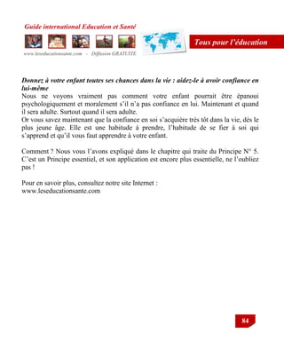 Guide international Education et Santé
www.leseducationsante.com - Diffusion GRATUITE
84
Tous pour l’éducation
Donnez à votre enfant toutes ses chances dans la vie : aidez-le à avoir confiance en
lui-même
Nous ne voyons vraiment pas comment votre enfant pourrait être épanoui
psychologiquement et moralement s‟il n‟a pas confiance en lui. Maintenant et quand
il sera adulte. Surtout quand il sera adulte.
Or vous savez maintenant que la confiance en soi s‟acquière très tôt dans la vie, dès le
plus jeune âge. Elle est une habitude à prendre, l‟habitude de se fier à soi qui
s‟apprend et qu‟il vous faut apprendre à votre enfant.
Comment ? Nous vous l‟avons expliqué dans le chapitre qui traite du Principe N° 5.
C‟est un Principe essentiel, et son application est encore plus essentielle, ne l‟oubliez
pas !
Pour en savoir plus, consultez notre site Internet :
www.leseducationsante.com
 