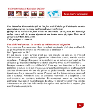 Guide international Education et Santé
www.leseducationsante.com - Diffusion GRATUITE
86
Tous pour l’éducation
Une éducation bien conduite fait de l’enfant et de l’adulte qu’il deviendra un être
épanoui et heureux en bonne santé morale et psychologique.
Quelqu’un de bien dans sa peau et dans sa tête comme l’on dit, mais, fait beaucoup
moins connu, elle lui assure également une bonne santé physique. Donc aussi
quelqu’un de bien dans sa vie.
Voici pourquoi et comment.
Une réalité mal connue : les troubles de civilisation ou d’adaptation
Savez-vous que 7 personnes sur 10 qui consultent un médecin généraliste souffrent de
ce qu‟on appelle des troubles de civilisation ou d‟adaptation ?
Oui, 7 personnes sur 10 !
Ce qui revient à dire qu‟elles n‟ont pas une maladie au sens où on l‟entend
habituellement : grippe, diabète, appendicite, tuberculose, cancer, maladie cardio-
vasculaire… Mais qu‟elles éprouvent un mal-être ou un mal-vivre provoqué par les
difficultés qu‟elles rencontrent pour s‟adapter à leur vie privée ou professionnelle.
Pourquoi rencontrent-elles ces difficultés ? Parce que leur éducation ne les a pas
préparées, et surtout les a mal préparées, pour gérer harmonieusement et efficacement
certaines circonstances de leur vie privée ou professionnelle. Autrement dit, leur
éducation ne leur a pas donné le « mode d‟emploi » de leur épanouissement personnel
dans l‟existence. Notamment dans les domaines relationnels et d‟adaptation à un
environnement en constante évolution. Environnement source de nombreuses
contraintes physiques et psychologiques. En clair, ces mal-être ou mal-vivre sont les
conséquences de réactions individuelles inadaptées à des modes de vie toujours plus
complexes et contraignants.
 