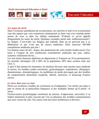 Guide international Education et Santé
www.leseducationsante.com - Diffusion GRATUITE
87
Tous pour l’éducation
Les maux du siècle
Dans l‟existence quotidienne de ces personnes, ces mal-être et mal-vivre se présentent
sous des aspects que vous connaissez certainement ou dont vous avez entendu parler
autour de vous et dans les médias notamment. D‟abord, ce qu‟on appelle
fréquemment les maux du siècle. Quelques exemples parmi tant, malheureusement !
La fatigue. C‟est-à-dire ces fatigues qui traînent, dont on ne parvient pas à se
débarrasser et qui n‟ont pas de causes médicales. Elles motivent 485.000
consultations médicales par jour !
Les fameux maux de dos : nuque, dos proprement dit, reins (rachis lombo-sacré). Eux
aussi à l‟origine de très nombreuses consultations médicales par jour, radios,
scanners, traitements divers…
Les non moins fameuses déprimes ou dépressions (1 Français sur 10 en permanence),
les anxiétés chroniques (20 à 40% de la population, 60% dans certains états aux
USA !).
A quoi il faut ajouter les insomnies, les douleurs diverses sans aucune cause médicale
là encore, les troubles cardio-vasculaires, gynécologiques, respiratoires, allergiques,
rhumatismaux, dermatologiques, les problèmes de poids provoqués par des troubles
du comportement alimentaire (surpoids, obésité, anorexie), et beaucoup d‟autres
encore.
Le stress dans tous ses états
Parmi ces nombreux troubles de civilisation ou d‟adaptation, l‟un mérite une place à
part en raison de sa particulière fréquence et des multiples formes qu‟il prend : le
stress.
Exclusivement psychologique (sentiment de tension, d‟oppression, nervosité), il se
traduit néanmoins le plus souvent par l‟un ou plusieurs des troubles (somatisations)
que nous venons de citer. Ses causes sont tout aussi nombreuses et diverses :
 