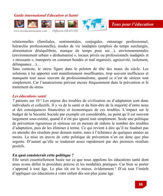 Guide international Education et Santé
www.leseducationsante.com - Diffusion GRATUITE
88
Tous pour l’éducation
relationnelles (familiales, sentimentales, conjugales, entourage professionnel,
hiérarchie professionnelle), modes de vie inadaptés (emplois du temps surchargés,
alimentation déséquilibrée, manque de temps pour soi…), environnementales
(environnement urbain « déshumanisé », locaux privés ou professionnels inadaptés et
« stressants », transports en commun bondés et mal organisés, agressivité, isolement,
délinquance…)…
Sans conteste, le stress figure dans le peloton de tête des maux du siècle. Les
solutions à lui apporter sont manifestement insuffisantes, trop souvent inefficaces et
manquent tout aussi souvent de professionnalisme, quand ce n‟est de sérieux tout
simplement. Car l‟amateurisme prévaut encore fréquemment dans la prévention et le
traitement du stress.
Les éducations santé
7 patients sur 10 ! Les enjeux des troubles de civilisation ou d‟adaptation sont donc
individuels et collectifs. Il y va de la santé et du bien-être de la majorité d‟entre nous
et des conséquences financières et économiques de ces troubles. L‟impact sur le
budget de la Sécurité Sociale par exemple est considérable, au point qu‟il est souvent
largement sous-estimé, quand il n‟est pas ignoré tout simplement. Seule une politique
de prévention rigoureuse et sérieuse est en mesure de réduire le nombre des troubles
d‟adaptation, puis de les éliminer à terme. Ce qui revient à dire qu‟il ne faudrait pas
en attendre des résultats pour demain matin, mais à l‟échéance de quelques années au
moins. La mise en œuvre de cette politique de prévention n‟en est donc que plus
urgente. D‟autant qu‟elle se traduirait assez rapidement par des premiers résultats
positifs.
En quoi consisterait cette politique ?
Elle serait essentiellement basée sur ce que nous appelons les éducations santé dont
nous avons défini la procédure précise et les modalités pratiques. Car bien se porter
s‟apprend à tout âge. Le plus tôt est le mieux, évidemment ! D‟où tout l‟intérêt
d‟appliquer ces éducations à votre enfant dès son plus jeune âge.
 