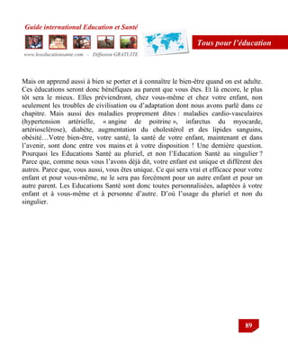 Guide international Education et Santé
www.leseducationsante.com - Diffusion GRATUITE
89
Tous pour l’éducation
Mais on apprend aussi à bien se porter et à connaître le bien-être quand on est adulte.
Ces éducations seront donc bénéfiques au parent que vous êtes. Et là encore, le plus
tôt sera le mieux. Elles préviendront, chez vous-même et chez votre enfant, non
seulement les troubles de civilisation ou d‟adaptation dont nous avons parlé dans ce
chapitre. Mais aussi des maladies proprement dites : maladies cardio-vasculaires
(hypertension artérielle, « angine de poitrine », infarctus du myocarde,
artériosclérose), diabète, augmentation du cholestérol et des lipides sanguins,
obésité…Votre bien-être, votre santé, la santé de votre enfant, maintenant et dans
l‟avenir, sont donc entre vos mains et à votre disposition ! Une dernière question.
Pourquoi les Educations Santé au pluriel, et non l‟Education Santé au singulier ?
Parce que, comme nous vous l‟avons déjà dit, votre enfant est unique et différent des
autres. Parce que, vous aussi, vous êtes unique. Ce qui sera vrai et efficace pour votre
enfant et pour vous-même, ne le sera pas forcément pour un autre enfant et pour un
autre parent. Les Educations Santé sont donc toutes personnalisées, adaptées à votre
enfant et à vous-même et à personne d‟autre. D‟où l‟usage du pluriel et non du
singulier.
 