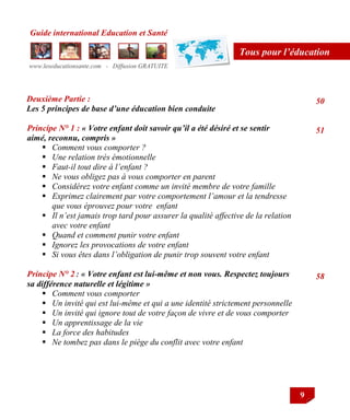 Guide international Education et Santé
www.leseducationsante.com - Diffusion GRATUITE
9
Tous pour l’éducation
Deuxième Partie :
Les 5 principes de base d’une éducation bien conduite
Principe N° 1 : « Votre enfant doit savoir qu’il a été désiré et se sentir
aimé, reconnu, compris »
 Comment vous comporter ?
 Une relation très émotionnelle
 Faut-il tout dire à l’enfant ?
 Ne vous obligez pas à vous comporter en parent
 Considérez votre enfant comme un invité membre de votre famille
 Exprimez clairement par votre comportement l’amour et la tendresse
que vous éprouvez pour votre enfant
 Il n’est jamais trop tard pour assurer la qualité affective de la relation
avec votre enfant
 Quand et comment punir votre enfant
 Ignorez les provocations de votre enfant
 Si vous êtes dans l’obligation de punir trop souvent votre enfant
Principe N° 2 : « Votre enfant est lui-même et non vous. Respectez toujours
sa différence naturelle et légitime »
 Comment vous comporter
 Un invité qui est lui-même et qui a une identité strictement personnelle
 Un invité qui ignore tout de votre façon de vivre et de vous comporter
 Un apprentissage de la vie
 La force des habitudes
 Ne tombez pas dans le piège du conflit avec votre enfant
50
51
58
 