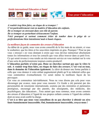 Guide international Education et Santé
www.leseducationsante.com - Diffusion GRATUITE
91
Tous pour l’éducation
A vouloir trop bien faire, on risque de se tromper !
C’est particulièrement vrai en matière d’éducation des enfants.
De se tromper en stressant dans son rôle de parent.
De se tromper en perturbant sérieusement l’enfant.
Voici pourquoi et surtout comment éviter de tomber dans le piège de ce
perfectionnisme bien intentionné mais à hauts risques.
La meilleure façon de commettre des erreurs d’éducation
Au début de ce guide, nous vous avons conseillé de le lire mais de ne retenir, si vous
le souhaitiez, que les titres et les sous-titres imprimés en gras. Pourquoi ? Pour ne pas
vous « stresser » en vous donnant à croire que vous devriez mémoriser absolument
toutes les informations et tous les conseils que vous alliez trouver dans ce petit livre.
Ce qui serait revenu à vous rendre un très mauvais service en vous mettant sur la voie
d‟une sorte de perfectionnisme toujours contre-productif.
L’éducation parfaite n’existe pas. Donc ne cherchez surtout pas que la vôtre le
soit. A vouloir trop bien faire, on risque de faire des erreurs. C’est vrai en tout,
dans le domaine de l’éducation également. Le désir de donner une forme parfaite à
celle que vous donnez à votre enfant augmenterait plutôt qu‟il ne réduirait celles que
vous commettrez éventuellement. Ce serait même la meilleure façon de les
provoquer.
Car vous en commettrez inévitablement. Nous ne vous disons pas cela pour vous
décourager par avance, mais pour vous rassurer. Ce Guide a été parrainé par des
personnalités de renommée internationale, soutenu par des ministères et partenaires
prestigieux, encouragé par des parents, des enseignants, des médecins, des
psychologues, des éducateurs…Tous autant que nous sommes, nous avons commis
des erreurs d‟éducation à l‟égard de nos propres enfants comme à l‟égard des enfants
dont on nous avait confié la charge.
C’est à ce titre que nous vous conseillons de ne pas chercher à obtenir un zéro
faute humainement inaccessible. Oui, humainement inaccessible, croyez-nous !
 