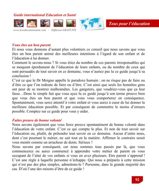 Guide international Education et Santé
www.leseducationsante.com - Diffusion GRATUITE
92
Tous pour l’éducation
Vous êtes un bon parent
Et nous vous donnons d‟autant plus volontiers ce conseil que nous savons que vous
êtes un bon parent animé des meilleures intentions à l‟égard de son enfant et de
l‟éducation à lui donner.
Comment le savons-nous ? Si vous étiez du nombre de ces parents irresponsables qui
se moquent éperdument de l‟éducation de leurs enfants, ou du nombre de ceux qui
sont persuadés de tout savoir en ce domaine, vous n‟auriez pas lu ce guide jusqu‟à sa
conclusion !
C‟est ce que le Dr Moigno appelle le paradoxe humain : on ne risque pas de faire ou
d‟être ce que l‟on redoute de faire ou d‟être. C‟est ainsi que seuls les honnêtes gens
ont peur de se montrer malhonnêtes. Les gangsters, que voudriez-vous que ça leur
fasse…Donc le simple fait que vous ayez lu ce guide jusqu‟à son terme prouve bien
que vous êtes un bon parent et que vous vous comporterez en conséquence.
Spontanément, vous serez attentif à votre enfant et vous aurez à cœur de lui donner la
meilleure éducation possible. Et par conséquent de commettre le moins d‟erreurs
possible. Comptez sur ce guide pour vous y aider.
Faites preuve de bonne volonté
Nous savons également que vous ferez preuve spontanément de bonne volonté dans
l‟éducation de votre enfant. C‟est ce qui compte le plus. Et non de tout savoir sur
l‟éducation ou, plutôt, de prétendre tout savoir en ce domaine. Aucun d‟entre nous,
dont c‟est pourtant le métier, ne sait tout en la matière. Affirmer le contraire serait
vous mentir comme un arracheur de dents. Sérieux !
Nous savons par conséquent, car nous sommes tous passés par là, que vous
commencerez ou aurez commencé à apprendre votre métier de parent en vous
occupant de l‟aîné de vos enfants si vous en avez plusieurs. Etre parent s‟apprend !
C‟est une règle à laquelle personne n‟échappe. Qui nous a préparés à cette mission
qui n‟est pas des plus simples, admettons-le ? Personne, dans la grande majorité des
cas. D‟où l‟une des raisons d‟être de ce guide !
 