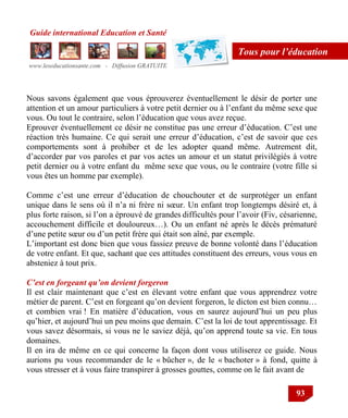 Guide international Education et Santé
www.leseducationsante.com - Diffusion GRATUITE
93
Tous pour l’éducation
Nous savons également que vous éprouverez éventuellement le désir de porter une
attention et un amour particuliers à votre petit dernier ou à l‟enfant du même sexe que
vous. Ou tout le contraire, selon l‟éducation que vous avez reçue.
Eprouver éventuellement ce désir ne constitue pas une erreur d‟éducation. C‟est une
réaction très humaine. Ce qui serait une erreur d‟éducation, c‟est de savoir que ces
comportements sont à prohiber et de les adopter quand même. Autrement dit,
d‟accorder par vos paroles et par vos actes un amour et un statut privilégiés à votre
petit dernier ou à votre enfant du même sexe que vous, ou le contraire (votre fille si
vous êtes un homme par exemple).
Comme c‟est une erreur d‟éducation de chouchouter et de surprotéger un enfant
unique dans le sens où il n‟a ni frère ni sœur. Un enfant trop longtemps désiré et, à
plus forte raison, si l‟on a éprouvé de grandes difficultés pour l‟avoir (Fiv, césarienne,
accouchement difficile et douloureux…). Ou un enfant né après le décès prématuré
d‟une petite sœur ou d‟un petit frère qui était son aîné, par exemple.
L‟important est donc bien que vous fassiez preuve de bonne volonté dans l‟éducation
de votre enfant. Et que, sachant que ces attitudes constituent des erreurs, vous vous en
absteniez à tout prix.
C’est en forgeant qu’on devient forgeron
Il est clair maintenant que c‟est en élevant votre enfant que vous apprendrez votre
métier de parent. C‟est en forgeant qu‟on devient forgeron, le dicton est bien connu…
et combien vrai ! En matière d‟éducation, vous en saurez aujourd‟hui un peu plus
qu‟hier, et aujourd‟hui un peu moins que demain. C‟est la loi de tout apprentissage. Et
vous savez désormais, si vous ne le saviez déjà, qu‟on apprend toute sa vie. En tous
domaines.
Il en ira de même en ce qui concerne la façon dont vous utiliserez ce guide. Nous
aurions pu vous recommander de le « bûcher », de le « bachoter » à fond, quitte à
vous stresser et à vous faire transpirer à grosses gouttes, comme on le fait avant de
 