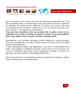 Guide international Education et Santé
www.leseducationsante.com - Diffusion GRATUITE
94
Tous pour l’éducation
passer un examen ou un concours qui revêt une importance capitale pour soi. C‟eut
été une profonde erreur. Le résultat auquel vous seriez parvenu eut été à l‟opposé du
but recherché. Vous auriez très vite « décroché ». Et surtout, vous n‟auriez rien retenu
ou seulement très peu de choses. L‟épreuve, car cela en aurait été une pour vous,
aurait « bloqué » votre attention et votre mémoire.
Non, nous vous conseillons de lire une première fois ce guide, si vous en avez
réellement envie, comme vous liriez un roman d’aventures ou un roman policier.
Relax et par plaisir, ou par curiosité, sans faire le moindre effort.
Spontanément, vous retiendrez davantage certains chapitres ou certains passages.
Tout aussi spontanément, vous relirez certains d‟entre eux. Parce qu‟ils vous auront
intéressé personnellement.
Et puis, spontanément encore, vous apprendrez à vous servir à votre manière de ce
guide. Vous prendrez vos habitudes de lecture. Vous en ferez un livre de chevet. Ou
vous ne le consulterez que lorsque vous en éprouverez le besoin, à l‟occasion ou
parce que vous serez confronté à un problème d‟éducation.
Nous l‟avons écrit pour vous permettre de trouver les réponses, les solutions, simples,
claires et efficaces que vous attendrez alors.
 