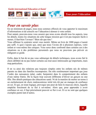 Guide international Education et Santé
www.leseducationsante.com - Diffusion GRATUITE
95
Tous pour l’éducation
Pour en savoir plus
En un minimum de pages, nous nous sommes efforcés de vous apporter le maximum
d‟informations et de conseils sur l‟éducation à donner à votre enfant.
Pour autant, pouvons-nous vous assurer que nous avons abordé tous les aspects, tous
les détails, toutes les situations de cette longue mission qui n‟est pas toujours facile à
mener, il faut bien l‟avouer ? Bien sûr que non !
Vous affirmer le contraire serait vous mentir. Même un livre de 1000 pages n‟aurait
pas suffi. A quoi s‟ajoute que, ainsi que nous l‟avons dit à plusieurs reprises, votre
enfant et vous-même êtes uniques. Vous serez donc confronté dans certains cas à des
situations ou à des problèmes personnels que nous ne pouvions pas prévoir en
rédigeant ce guide.
Enfin, dans le but de ne pas vous submerger de détails techniques, nous avons fait le
choix délibéré de ne pas traiter certains cas tout aussi intéressants qu‟importants, mais
trop particuliers.
Il en va ainsi des relations pas toujours simples entre les enfants nés de mêmes
parents ou dans des familles recomposées. Du rôle extrêmement important que joue
l‟ordre des naissances (aîné, cadet, benjamin) dans le comportement des enfants
d‟une même fratrie. De la façon trop souvent différente d‟élever un garçon ou une
fille. Des détails pratiques des éducations santé. Ni de la manière de mettre un terme à
un enchaînement de choix malencontreux initié très tôt par un manque de confiance
en soi. Et qui, en toute logique, provoque une peur de faire le mauvais choix, laquelle
empêche forcément de se fier à soi-même. Alors que, pour apprendre à avoir
confiance en soi, il faut précisément pouvoir se fier à soi. Et ce ne sont que quelques
exemples parmi tant d‟autres.
 