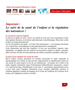 Guide international Education et Santé
www.leseducationsante.com - Diffusion GRATUITE
97
Tous pour l’éducation
Important :
Le suivi de la santé de l’enfant et la régulation
des naissances !
Le suivi de la santé de l’enfant
Le but de ce guide est clair : élever son enfant de sorte qu‟il soit, maintenant et plus
tard, épanoui, heureux, et en bonne santé physique et psychologique. Bien dans sa tête
et dans son corps autrement dit.
Si l‟on est attentif à son égard – et il faut l‟être absolument ! -, on remarque forcément
s‟il se porte bien, moyennement ou mal, physiquement et moralement.
Cette observation qui doit être régulière, et non une surveillance inquiète, donc
inquiétante, n‟empêche pas des mesures de prévention simples et faciles à prendre,
dans la mesure où elles ne nécessitent pas des efforts constants et pénibles, telles que :
La mise à jour régulière du carnet de santé
Qu‟il s‟agisse d‟actes préventifs ou curatifs concernant la santé corporelle et
psychologique de l‟enfant, ils doivent être soigneusement et régulièrement notés sur
son carnet de santé jusqu‟à la fin de son adolescence : croissance de la taille et du
poids, hygiène alimentaire (type d‟alimentation habituellement consommée, surtout
s‟il s‟agit de hot dogs, d‟hamburgers et de colas !), vaccinations régulièrement mises
à jour, elles aussi, maladies, traitements reçus, résultats, difficultés scolaires et
solutions apportées, troubles du langage, de la vision, de l‟audition, de l‟écriture, de la
lecture, de l‟adaptation scolaire et sociale…
 