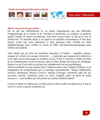 Guide international Education et Santé
www.leseducationsante.com - Diffusion GRATUITE
98
Tous pour l’éducation
Mieux vaut prévenir que guérir…
On ne sait pas suffisamment ou on oublie fréquemment que des difficultés
d‟apprentissage de la lecture et de l‟écriture en particulier, ou scolaires en général,
quand l‟enfant est encore en primaire, sont assez souvent dues au fait qu‟il voit ou
entend mal. Au moindre doute à cet égard et en pareilles circonstances, il faut donc
penser, avant tout autre démarche, à faire pratiquer chez l‟enfant un bilan
ophtalmologique pour vérifier sa vision ou ORL (oto-rhino-laryngologique) pour
vérifier son audition.
Alors plutôt que de faire de nombreux reproches à l‟enfant – stupidité, paresse,
manque de volonté, de courage, de travail… -, reproches qui risquent de le démotiver
et de saper encore davantage sa confiance en lui, il faut le remotiver, établir un bilan
de ses connaissances et de ses lacunes, puis lui faire donner des leçons de rattrapage.
Quitte à ce qu‟il soit aidé en cela par une orthophoniste ou une psychologue.
Autre éventualité à ne pas ignorer chez l‟enfant (comme chez l‟adulte d‟ailleurs !), un
changement de comportement qui se prolonge anormalement : fatigue inhabituelle,
tristesse, abattement, absence d‟envies, manque d‟énergie, isolement, repli sur soi,
nervosité, anxiété, insomnies, perte ou excès d‟appétit, perte ou prise de poids
excessive… tous troubles qui nécessitent un examen médical attentif.
Comme l‟adulte et l‟adolescent, l‟enfant peut en effet souffrir de dépression. Il faut le
savoir et savoir y penser en pareils cas.
 