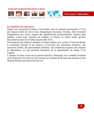 Guide international Education et Santé
www.leseducationsante.com - Diffusion GRATUITE
99
Tous pour l’éducation
La régulation des naissances
Depuis une soixantaine d‟années, nos sociétés sont en évolution permanente, il n‟est
pas toujours facile de suivre leurs changements incessants. De plus, elles traversent
fréquemment des crises, exigent des qualifications professionnelles toujours plus
grandes, voient leurs marchés de l‟emploi se rétrécir en même temps qu‟elles
nécessitent un pouvoir d‟achat toujours plus élevé.
Pour préparer nos enfants à affronter ces dures réalités avec succès, il faut leur donner
le maximum d‟atouts et de chances. C‟est-à-dire des éducations attentives, des
caractères solides, des personnalités affirmées, des formations toujours plus longues
et spécialisées…Ce qui demande forcément de la disponibilité, du temps et de
l‟argent.
L‟époque est donc venue où les parents doivent s‟interroger sur le nombre d‟enfants
qu‟ils pourront avoir tout en leur assurant les moyens de devenir des hommes et des
femmes heureux qui réussiront leur vie.
 