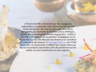 L’histoire de l’île a été écrite par les voyageurs,
explorateurs et pionniers des siècles passés qui ont
foulé ses terres : les marins portugais, les colons
européens, les hommes et femmes venus d’Afrique,
d’Inde, les commerçants chinois et gujaratis… Grâce à
cet afflux de visiteurs et sa position stratégique sur la
Route des Épices, l’île Maurice est devenue un carrefour
de cultures et de saveurs. À Heritage Resorts, nos Chefs
(dans nos 12 restaurants !) mêlent leur savoir-faire aux
épices et produits saisonniers afin de satisfaire tous les
palais, du plus aventureux au plus aiguisé.
 