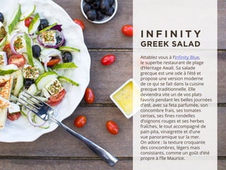 Attablez vous à l’Infinity Blue,
le superbe restaurant de plage
d’Heritage Awali. Sa salade
grecque est une ode à l’été et
propose une version moderne
de ce qui se fait dans la cuisine
grecque traditionnelle. Elle
deviendra vite un de vos plats
favoris pendant les belles journées
d’été, avec sa feta parfumée, son
concombre frais, ses tomates
cerises, ses fines rondelles
d’oignons rouges et ses herbes
fraîches, le tout accompagné de
pain pita, vinaigrette et d’une
vue panoramique sur la mer.
On adore : la texture croquante
des concombres, légers mais
consistants, comme un goût d’été
propre à l’île Maurice.
I N F I N I T Y
GREEK SALAD
 