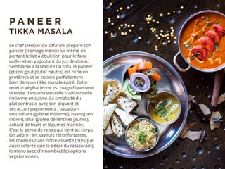 Le chef Deepak du Zafarani prépare son
paneer (fromage indien) lui-même en
portant le lait à ébullition pour le faire
cailler et en y ajoutant du jus de citron.
Semblable à la texture du tofu, le paneer
(et son gout plutôt neutre) est riche en
protéines et se cuisine parfaitement
bien dans un tikka masala épicé. Cette
recette végétarienne est magnifiquement
dressée dans une vaisselle traditionnelle
indienne en cuivre. La simplicité du
plat contraste avec son piquant et
ses accompagnements : papadum
croustillant (galette indienne), naan (pain
indien), dhal (purée de lentilles jaunes),
achard de fruits et légumes marinés.
C’est le genre de repas qui tient au corps.
On adore : les saveurs réconfortantes,
les couleurs dans notre assiette (presque
aussi colorée que le décor du restaurant),
le menu avec d’innombrables options
végétariennes.
P A N E E R
TIKKA MASALA
 