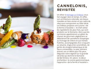Un dîner à Heritage Le Château vous
fait voyager dans le temps. En effet,
son architecture coloniale, ses beaux
meubles en bois ancien et son cadre de
rêve vous transportent au XIXe siècle.
Le Château propose une cuisine « de
la ferme à l’assiette » : le Chef utilise
les ingrédients les plus frais, qui sont
produits sur le Domaine. Alors que les
carnivores apprécieront un gibier du
chassé, les gourmets végétariens se
délecteront de cannellonis d’asperges
au fromage de chèvre et aux herbes
fraîches, accompagnées d’un croquant
au sésame, d’agrumes caramélisés, de
perles de vinaigre balsamique et de
fleurs comestibles. Le plat, joliment
dressé, est un délice pour les yeux.
Dégustez votre digestif sur la grande
véranda qui domine le Domaine
de Bel Ombre. On adore : le décor
enchanteur, la cuisine gastronomique,
l’approche « de la ferme à l’assiette ».
CANNELONIS,
REVISITÉE
 