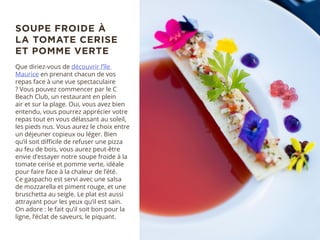 Que diriez-vous de découvrir l’île
Maurice en prenant chacun de vos
repas face à une vue spectaculaire
? Vous pouvez commencer par le C
Beach Club, un restaurant en plein
air et sur la plage. Oui, vous avez bien
entendu, vous pourrez apprécier votre
repas tout en vous délassant au soleil,
les pieds nus. Vous aurez le choix entre
un déjeuner copieux ou léger. Bien
qu’il soit difficile de refuser une pizza
au feu de bois, vous aurez peut-être
envie d’essayer notre soupe froide à la
tomate cerise et pomme verte, idéale
pour faire face à la chaleur de l’été.
Ce gaspacho est servi avec une salsa
de mozzarella et piment rouge, et une
bruschetta au seigle. Le plat est aussi
attrayant pour les yeux qu’il est sain.
On adore : le fait qu’il soit bon pour la
ligne, l’éclat de saveurs, le piquant.
SOUPE FROIDE À
LA TOMATE CERISE
ET POMME VERTE
 